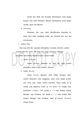 Setelah data diedit, data kemudian dikelompokan sesuai dengan
kategori yang sudah ditentukan. Biasanya dikelompokan sesuai dengan
masalah, tujuan dan hipotesis.
d. Tabulating
Selanjutnya data yang sudah diklasifikasikan dimasukan ke
dalam tabel untuk menghitung jumlah atau frekuensi data atau nilai
presentasenya.
3. Analisis Data
Data yang telah diisi responden dikumpulkan kemudian dikoreksi, apakah
jawaban telah diisi semua. Bila telah terisi semua selanjutnya dilakukan
pengolahan data melalui langkah-langkah sebagai berikut:
a. Analisa Univariat
Analisa univariat digunakan ase, hasil dari setiap variabel
ditampilkan dalam bentuk distribusi frekuensi.
b. Analisa Bivariat
Analisa bivariat digunakan untuk melihat hubungan antara
variabel independen yaitu penggunaan media sosial dengan praktek
seks bebas pada remaja variabel dependen. Dalam analisis ini uji
statistik yang digunakan adalah uji Chi Square (x2) dengan batas
kemaknaan α (alpha) =0,05 apabila p < α maka hasilnya terdapat
hubungan yang bermakna, dan apabila p > α maka hasilnya tidak
terdapat hubungan yang bermakna, untuk uji pearson chi-square
sebagai berikut:
 