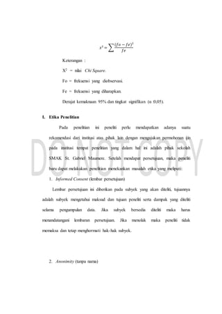 𝑥² = ∑
(𝑓𝑜 − 𝑓𝑒)²
𝑓𝑒
Keterangan :
X2 = nilai Chi Square.
Fo = frekuensi yang diobservasi.
Fe = frekuensi yang diharapkan.
Derajat kemaknaan 95% dan tingkat signifikan (α :0,05).
I. Etika Penelitian
Pada penelitian ini peneliti perlu mendapatkan adanya suatu
rekomendasi dari institusi atas pihak lain dengan mengajukan permohonan ijin
pada institusi tempat penelitian yang dalam hal ini adalah pihak sekolah
SMAK St. Gabriel Maumere. Setelah mendapat persetujuan, maka peneliti
baru dapat melakukan penelitian menekankan masalah etika yang meliputi:
1. Informed Consent (lembar persetujuan)
Lembar persetujuan ini diberikan pada subyek yang akan diteliti, tujuannya
adalah subyek mengetahui maksud dan tujuan peneliti serta dampak yang diteliti
selama pengumpulan data. Jika subyek bersedia diteliti maka harus
menandatangani lembaran persetujuan. Jika menolak maka peneliti tidak
memaksa dan tetap menghormati hak-hak subyek.
2. Anonimity (tanpa nama)
 
