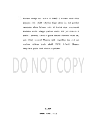 2. Penelitian awalnya saya lakukan di SMKN I Maumere namun dalam
perjalanan pihak sekolah keberatan dengan alasan jika hasil penelitian
menunjukan adanya hubungan maka hal tersebut dapat mempengaruhi
kredibilitas sekolah sehingga penelitian tersebut tidak jadi dilakukan di
SMKN I Maumere. Setelah itu peneliti mencoba mendekati sekolah lain,
yaitu SMAK St.Gabriel Maumere untuk pengambilan data awal dan
penelitian. Akhirnya kepala sekolah SMAK St.Gabriel Maumere
mengizinkan peneliti untuk melanjutkan penelitian.
BAB IV
HASIL PENELITIAN
 