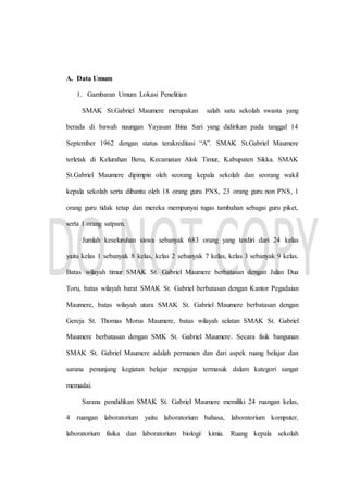 A. Data Umum
1. Gambaran Umum Lokasi Penelitian
SMAK St.Gabriel Maumere merupakan salah satu sekolah swasta yang
berada di bawah naungan Yayasan Bina Sari yang didirikan pada tanggal 14
September 1962 dengan status terakreditasi “A”. SMAK St.Gabriel Maumere
terletak di Kelurahan Beru, Kecamatan Alok Timur, Kabupaten Sikka. SMAK
St.Gabriel Maumere dipimpin oleh seorang kepala sekolah dan seorang wakil
kepala sekolah serta dibantu oleh 18 orang guru PNS, 23 orang guru non PNS, 1
orang guru tidak tetap dan mereka mempunyai tugas tambahan sebagai guru piket,
serta 1 orang satpam.
Jumlah keseluruhan siswa sebanyak 683 orang yang terdiri dari 24 kelas
yaitu kelas 1 sebanyak 8 kelas, kelas 2 sebanyak 7 kelas, kelas 3 sebanyak 9 kelas.
Batas wilayah timur SMAK St. Gabriel Maumere berbatasan dengan Jalan Dua
Toru, batas wilayah barat SMAK St. Gabriel berbatasan dengan Kantor Pegadaian
Maumere, batas wilayah utara SMAK St. Gabriel Maumere berbatasan dengan
Gereja St. Thomas Morus Maumere, batas wilayah selatan SMAK St. Gabriel
Maumere berbatasan dengan SMK St. Gabriel Maumere. Secara fisik bangunan
SMAK St. Gabriel Maumere adalah permanen dan dari aspek ruang belajar dan
sarana penunjang kegiatan belajar mengajar termasuk dalam kategori sangat
memadai.
Sarana pendidikan SMAK St. Gabriel Maumere memiliki 24 ruangan kelas,
4 ruangan laboratorium yaitu laboratorium bahasa, laboratorium komputer,
laboratorium fisika dan laboratorium biologi/ kimia. Ruang kepala sekolah
 