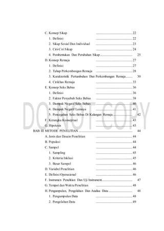 C. Konsep Sikap ............................................22
1. Definisi ............................................22
2. Sikap Sosial Dan Individual ............................................23
3. Ciri-Ciri Sikap ............................................24
4. Pembentukan Dan Perubahan Sikap....................................... 25
D. Konsep Remaja ............................................27
1. Definisi ............................................27
2. Tahap Perkembangan Remaja ............................................28
3. Karakteristik Pertumbuhan Dan Perkembangan Remaja........ 30
4. Cirikhas Remaja ............................................33
E. Konsep Seks Bebas ............................................36
1. Definisi ............................................36
2. Faktor Penyebab Seks Bebas ............................................38
3. Dampak Negatif Seks Bebas ............................................40
4. Dampak Negatif Lainnya ............................................41
5. Pencegahan Seks Bebas Di Kalangan Remaja........................ 42
F. Kerangka Konseptual ............................................43
G. Hipotesis ............................................43
BAB III METODE PENELITIAN ................................................................. 44
A. Jenis dan Desain Penelitian ............................................44
B. Populasi ............................................44
C. Sampel ............................................44
1. Sampling ............................................45
2. Kriteria Inklusi ............................................45
3. Besar Sampel ............................................46
D. Variabel Penelitian ............................................46
E. Definisi Operasional ............................................46
F. Instrumen Penelitian Dan Uji Instrument..................................... 47
G. Tempat dan Waktu Penelitian ............................................48
H. Pengumpulan, Pengolahan Dan Analisa Data............................. 48
1. Pengumpulan Data ............................................48
2. Pengolahan Data ............................................49
 