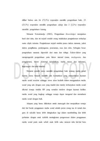 dilihat bahwa ada 66 (72,5%) responden memiliki pengetahuan baik, 23
(25,3%) responden memiliki pengetahuan cukup dan 2 (2,2%) responden
memiliki pengetahuan kurang.
Menurut Notoatmodjo (2003), Pengetahuan (knowledge) merupakan
hasil dari tahu, dan ini terjadi setelah orang melakukan penginderaan terhadap
suatu objek tertentu. Penginderaan terjadi melalui panca indera manusia, yakni
indera penglihatan, pendengaran, penciuman, rasa dan raba. Sebagian besar
pengetahuan manusia diperoleh dari mata dan telinga. Faktor-faktor yang
mempengaruhi pengetahuan yaitu faktor internal (umur, intelegensia, dan
pengalaman), faktor eksternal (pendidikan, media massa dan informasi,
lingkungan dan adat istiadat).
Menurut peneliti siswa memiliki pengetahuan baik tentang media sosial
karena siswa banyak memiliki alat komunikasi yang menyediakan layanan
media sosial tersebut sehingga siswa akan berlatih dalam menggunakan media
sosial yang ada dengan cara yang mudah dan murah, kebanyakan media sosial
dikenal remaja melalui HP yang semakin modern dengan layanan fasilitas
media sosial yang lengkap sehingga remaja dapat mengenal dan memahami
media sosial dengan baik.
Adapun yang harus dilakukan untuk mencegah dan menjauhkan remaja
dari hal buruk penggunaan media sosial adalah peran orang tua di rumah dan
guru di sekolah harus lebih ditingkatkan lagi dalam membimbing dan lebih
perhatian dengan anak terlebih meningkatan pengawasan dalam penggunaan
media sosial pada anak sebab anak lebih suka mencari tahu hal-hal baru
 
