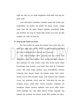 sendiri dan salah satu cara adalah menggunakan media-media sosial yang ada,
namun media
sosial lebih banyak menyediakan pendidikan dengan lebih terbuka tanpa
memperdulikan usia pemakai dan dampak dari layanan tersebut, sehingga
remaja dapat tahu dan paham mengenai bagaimana memanfaatkan fasilitas
yang disediakan oleh orang tua maupun pihak sekolah secara benar dan tidak
merugikan diri sendiri dan orang lain.
B. Sikap Remaja Dalam Seks Bebas
Dari hasil penelitian dan analisa data mengenai sikap remaja dalam seks
bebas dapat dilihat bahwa ada 64 (70,3%) responden bersikap negatif dalam
seks bebas dan merupakan hasil terbanyak dari 91 responden.
Teori menurut Gerungan (2010), pengertian sikap atau attitude dapat
diterjemahkan dengan sikap terhadap obyek tertentu yang dapat merupakan
sikap pandangan atau sikap perasaan, tetapi sikap tersebut disertai dengan
kecenderungan untuk bertindak sesuai dengan sikap obyek itu. Pembentukan
attitude tidak terjadi dengan sendirinya, tetapi pembentukannya senantiasa
berlangsung dalam interaksi manusia dan berkaitan dengan obyek tertentu.
Interaksi sosial di dalam kelompok maupun di luar kelompok dapat mengubah
attitude atau membentuk attitude yang baru. Faktor-faktor lain yang turut
memegang peranan adalah faktor internal, merupakan pengamatan dan
penangkapan manusia senantiasa melibatkan suatuu proses pilihan diantara
seluruh rangsangan kita; suatu pilihan diantara berbagai rangsangan yang
kemudian kita perhatikan dan tafsirkan dengan lebih mendalam dan faktor-
 