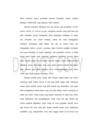 faktor eksternal seperti perubahan interaksi kelompok, dimana terdapat
hubungan timbal-balik yang langsung antara manusia.
Interaksi kelompok dibedakan atas dua macam, yaitu perubahan attitude
karena shifting of reference-groups merupakan interaksi yang lebih lama dan
lebih mendalam karena berlangsung dalam lingkungan kehidupan di dalam
satu kelompok saja seperti keluarga, namun jika harus meninggalkan
kelompok keluarganya untuk belajar atau alas an tertentu maka ada
kemungkinan bahwa attitude seseorang dapat berubah mengikuti kelompok
baru yaitu kelompok di tempat belajarnya, dan perubahan attitude di dalam
situasi situasi kontak antar kelompok merupakan perubahan attitude dalam
situasi kontak antara dua kelompok berbeda dengan situasi dimana individu
dilibatkan secara aktif untuk turut serta dalam interaksi intensif dan cukup
lama, interaksi juga tidak diadakan secara berkesinambungan serta dalam
waktu yang cukup panjang (Gerungan, 2010).
Menurut peneliti sikap remaja lebih banyak negatif dalam seks bebas
seharusnya tidak terjadi, karena di usia yang masih sangat muda seharusnya
remaja dapat menjadi sesuatu yang lebih berguna dan bermanfaat, serta dapat
lebih meningkatkan telenta-talenta yang ada pada dirinya, bukan terjerumus ke
dalam seks bebas. Sikap remaja yang banyak terjerumus ke dalam seks bebas
selain diakibatkan oleh penyalahgunaan media sosial ada juga akhibat lain
seperti pengaruh lingkungan, peran orang tua serta pergaulan. Banyak siswa
juga berasal dari desa yang jauh dengan sekolah tempat siswa mengemban
pendidikan yang menyebabkan siswa harus tinggal sendiri di kos-kosan atau
 