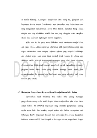 di rumah keluarga. Kurangnya pengawasan oleh orang tua, pengaruh dari
lingkungan tempat tinggal (kos-kosan), serta pergaulan yang bebas tanpa ada
yang mengontrol menyebabkan siswa lebih banyak menjalani hidup sesuai
dengan apa yang dipikirkan sendiri dan apa yang dianggap benar mengikuti
situasi atau sikap dari lingkungan tempat tinggalnya.
Maka dari itu hal yang harus dilakukan untuk membantu remaja keluar
dari seks bebas, adalah orang tua seharusnya lebih memperhatikan anak agar
dapat memfasilitasi anak dengan kegiatan-kegiatan yang menjadi keahliannya
dan disukai anak, agar anak tidak menjadi jenuh karena di kekang dan
akhirnya malah mencari kesenangan-kesenangan yang tidak dapat dikontrol
oleh orang tua. Untuk pihak sekolah harus lebih banyak mengadakan program-
program ekstra untuk siswa yang menarik sehingga siswa dapat lebih
mengembangkan diri dengan baik dan benar serta dapat dikontrol oleh orang
tua dan guru sendiri.
C. Hubungan Pengetahuan Dengan Sikap Remaja Dalam Seks Bebas
Berdasarkan hasil penelitian dan analisa data tentang hubungan
pengetahuan tentang media sosial dengan sikap remaja dalam seks bebas dapat
dilihat bahwa 40 (44,0%) responden yang memiliki pengetahuan tentang
media sosial baik dan bersikap negatif dalam seks bebas, merupakan hasil
terbanyak dari 91 responden dan dari hasil uji korelasi Chi-Square didapatkan
koefisien sebesar 0,327 dan disimpulkan hubungan antara pengetahuan dengan
 