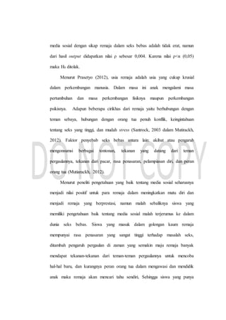 media sosial dengan sikap remaja dalam seks bebas adalah tidak erat, namun
dari hasil output didapatkan nilai ρ sebesar 0,004. Karena nilai ρ<α (0,05)
maka H0 ditolak.
Menurut Prasetyo (2012), usia remaja adalah usia yang cukup krusial
dalam perkembangan manusia. Dalam masa ini anak mengalami masa
pertumbuhan dan masa perkembangan fisiknya maupun perkembangan
psikisnya. Adapun beberapa cirikhas dari remaja yaitu berhubungan dengan
teman sebaya, hubungan dengan orang tua penuh konflik, keingintahuan
tentang seks yang tinggi, dan mudah stress (Santrock, 2003 dalam Mutirackh,
2012). Faktor penyebab seks bebas antara lain: akibat atau pengaruh
mengonsumsi berbagai tontonan, tekanan yang datang dari teman
pergaulannya, tekanan dari pacar, rasa penasaran, pelampiasan diri, dan peran
orang tua (Mutiarackh, 2012).
Menurut peneliti pengetahuan yang baik tentang media sosial seharusnya
menjadi nilai positif untuk para remaja dalam meningkatkan mutu diri dan
menjadi remaja yang berprestasi, namun malah sebaliknya siswa yang
memiliki pengetahuan baik tentang media sosial malah terjerumus ke dalam
dunia seks bebas. Siswa yang masuk dalam golongan kaum remaja
mempunyai rasa penasaran yang sangat tinggi terhadap masalah seks,
ditambah pengaruh pergaulan di zaman yang semakin maju remaja banyak
mendapat tekanan-tekanan dari teman-teman pergaulannya untuk mencoba
hal-hal baru, dan kurangnya peran orang tua dalam mengawasi dan mendidik
anak maka remaja akan mencari tahu sendiri, Sehingga siswa yang punya
 