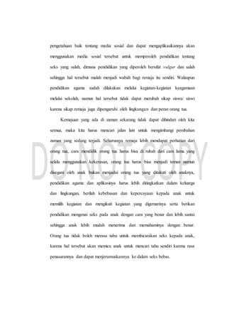 pengetahuan baik tentang media sosial dan dapat mengaplikasikannya akan
menggunakan media sosial tersebut untuk memperoleh pendidikan tentang
seks yang salah, dimana pendidikan yang diperoleh bersifat vulgar dan salah
sehingga hal tersebut malah menjadi wabah bagi remaja itu sendiri. Walaupun
pendidikan agama sudah dilakukan melalui kegiatan-kegiatan keagamaan
melalui sekolah, namun hal tersebut tidak dapat merubah sikap siswa/ siswi
karena sikap remaja juga dipengaruhi oleh lingkungan dan peran orang tua.
Kemajuan yang ada di zaman sekarang tidak dapat dihindari oleh kita
semua, maka kita harus mencari jalan lain untuk mengimbangi perubahan
zaman yang sedang terjadi. Seharusnya remaja lebih mendapat perhatian dari
orang tua, cara mendidik orang tua harus bisa di rubah dari cara lama yang
selalu menggunakan kekerasan, orang tua harus bisa menjadi teman namun
disegani oleh anak bukan menjadai orang tua yang ditakuti oleh anaknya,
pendidikan agama dan aplikasinya harus lebih ditingkatkan dalam keluarga
dan lingkungan, berilah kebebasan dan kepercayaan kepada anak untuk
memilih kegiatan dan mengikuti kegiatan yang digemarinya serta berikan
pendidikan mengenai seks pada anak dengan cara yang benar dan lebih santai
sehingga anak lebih mudah menerima dan memahaminya dengan benar.
Orang tua tidak boleh merasa tabu untuk membicarakan seks kepada anak,
karena hal tersebut akan memicu anak untuk mencari tahu sendiri karena rasa
penasarannya dan dapat menjerumuskannya ke dalam seks bebas.
 