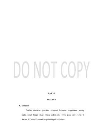 BAB VI
PENUTUP
A. Simpulan
Setelah dilakukan penelitian mengenai hubungan pengetahuan tentang
media sosial dengan sikap remaja dalam seks bebas pada siswa kelas II
SMAK St.Gabriel Maumere dapat disimpulkan bahwa:
 
