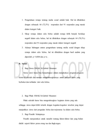1. Pengetahuan remaja tentang media sosial adalah baik. Hal ini dibuktikan
dengan sebanyak 66 (72,5%) responden dari 91 responden yang masuk
dalam kategori baik.
2. Sikap remaja dalam seks bebas adalah remaja lebih banyak bersikap
negatif dalam seks bebas, hal ini dibuktikan dengan sebanyak 64 (70,3%)
responden dari 91 responden yang masuk dalam kategori negatif.
3. Adanya hubungan antara pengetahuan tentang media sosial dengan sikap
remaja dalam seks bebas, hal ini dibuktikan dengan hasil analisis yang
diperoleh ρ= 0,004 dan ρ<α .
B. Saran
1. Bagi Siswa SMAK St.Gabriel Maumere
Siswa/ siswi harus bisa berpartisipasi dalam menjalankan program-program
ekstra di sekolah dan mampu mengembangkannya untuk menjadi siswa yang
berbakat dan terhindar dari seks bebas.
2. Bagi Pihak SMAK St.Gabriel Maumere
Pihak sekolah harus bisa mengembangkan kegiatan ekstra yang ada
sehingga siswa dapat lebih tertarik dengan kegaitan-kegaitan tersebut yang dapat
menjauhkan siswa dari pergaulan bebas dan terjerumus ke dalam seks bebas.
3. Bagi Peneliti Selanjutnya
Peneliti menyarankan untuk meneliti tentang faktor-faktor lain yang belum
diteliti seperti faktor peran orang tua dan lingkungan.
 