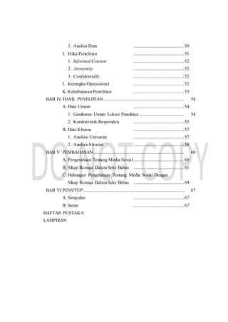 3. Analisa Data ............................................50
I. Etika Penelitian ............................................51
1. Informed Consent ............................................52
2. Anonymity ............................................52
3. Confidentially ............................................52
J. Kerangka Operasional ............................................52
K. Keterbatasan Penelitian ............................................53
BAB IV HASIL PENELITIAN...................................................................... 54
A. Data Umum ............................................54
1. Gambaran Umum Lokasi Penelitian ....................................... 54
2. Karakteristik Responden ............................................55
B. Data Khusus ............................................57
1. Analisis Univariat ............................................57
2. Analisis bivariat ............................................58
BAB V PEMBAHASAN............................................................................... 60
A. Pengetahuan Tentang Media Sosial............................................60
B. Sikap Remaja Dalam Seks Bebas ............................................61
C. Hubungan Pengetahuan Tentang Media Sosial Dengan
Sikap Remaja Dalam Seks Bebas ............................................64
BAB VI PENUTUP........................................................................................ 67
A. Simpulan ............................................67
B. Saran ............................................67
DAFTAR PUSTAKA
LAMPIRAN
 