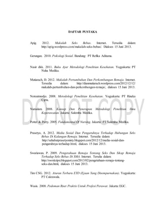 DAFTAR PUSTAKA
Apig. 2012. Makalah Seks Bebas. Internet. Tersedia dalam:
http://apig.wordpress.com/makalah-seks-bebas/. Diakses 15 Juni 2013.
Gerungan. 2010. Psikologi Sosial. Bandung: PT Refika Aditama.
Nasir dkk. 2011. Buku Ajar Metodologi Penelitian Kesehatan. Yogyakarta: PT
Nuha Medika.
Mutiarach, D. 2012. Makalah Pertumbuhan Dan Perkembangan Remaja. Internet.
Tersedia dalam: http://dianmutiarach.wordpress.com/2012/12/12/
makalah-pertumbuhan-dan-perkembangan-remaja/, diakses 15 Juni 2013.
Notoatmodjo. 2008. Metodologi Penelitian Kesehatan. Yogyakarta: PT Rineka
Cipta.
Nursalam. 2008. Konsep Dan Penerapan Metodologi Penelitian Ilmu
Keperawatan. Jakarta: Salemba Medika.
Potter & Perry. 2005. Fundamental Of Nursing. Jakarta: PT Salemba Medika.
Prasetyo, A. 2012. Media Sosial Dan Pengaruhnya Terhadap Hubungan Seks
Bebas Di Kalangan Remaja. Internet. Tersedia dalam:
http://sahabatprasetyonisty.blogspot.com/2012/12/media-sosial-dan-
pengaruhnya-terhadap.html, diakses 15 Juni 2013.
Swariawan. P. 2009. Pengetahuan Remaja Tentang Seks Dan Sikap Remaja
Terhadap Seks Bebas Di SMA. Internet. Tersdia dalam:
http://swrskripsi.blogspot.com/2013/02/pengetahuan-remaja-tentang-
seks-dan.html, diakses 15 Juni 2013.
Tim CSG. 2012. Aturan Terbaru EYD (Ejaan Yang Disempurnakan). Yogyakarta:
PT Cakrawala.
Wasis. 2008. Pedoman Riset Praktis Untuk Profesi Perawat. Jakarta: EGC.
 