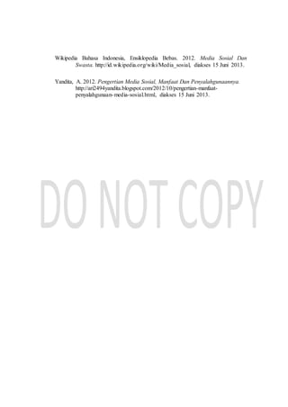 Wikipedia Bahasa Indonesia, Ensiklopedia Bebas. 2012. Media Sosial Dan
Swasta. http://id.wikipedia.org/wiki/Media_sosial, diakses 15 Juni 2013.
Yandita, A. 2012. Pengertian Media Sosial, Manfaat Dan Penyalahgunaannya.
http://ari2494yandita.blogspot.com/2012/10/pengertian-manfaat-
penyalahgunaan-media-sosial.html, diakses 15 Juni 2013.
 