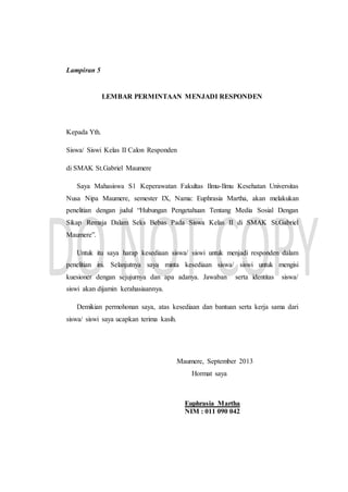 Lampiran 5
LEMBAR PERMINTAAN MENJADI RESPONDEN
Kepada Yth.
Siswa/ Siswi Kelas II Calon Responden
di SMAK St.Gabriel Maumere
Saya Mahasiswa S1 Keperawatan Fakultas Ilmu-Ilmu Kesehatan Universitas
Nusa Nipa Maumere, semester IX, Nama: Euphrasia Martha, akan melakukan
penelitian dengan judul “Hubungan Pengetahuan Tentang Media Sosial Dengan
Sikap Remaja Dalam Seks Bebas Pada Siswa Kelas II di SMAK St.Gabriel
Maumere”.
Untuk itu saya harap kesediaan siswa/ siswi untuk menjadi responden dalam
penelitian ini. Selanjutnya saya minta kesediaan siswa/ siswi untuk mengisi
kuesioner dengan sejujurnya dan apa adanya. Jawaban serta identitas siswa/
siswi akan dijamin kerahasiaannya.
Demikian permohonan saya, atas kesediaan dan bantuan serta kerja sama dari
siswa/ siswi saya ucapkan terima kasih.
Maumere, September 2013
Hormat saya
Euphrasia Martha
NIM : 011 090 042
 