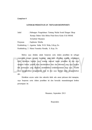 Lampiran 6
LEMBAR PERSETUJUAN MENJADI RESPONDEN
Judul : Hubungan Pengetahuan Tentang Media Sosial Dengan Sikap
Remaja Dalam Seks Bebas Pada Siswa Kelas II di SMAK
St.Gabriel Maumere
Penyusun : Euphrasia Martha
Pembimbing 1 : Agustina Sisilia W.D. Wida, S.Kep.,Ns
Pembimbing 2 : Maria Fransiska Ronalia, S. Kep., Ns
Bahwa saya diminta untuk berperan serta dalam penelitian ini sebagai
responden dengan mengisi kuesioner yang telah diberikan peneliti, sebelumnya
telah dijelaskan kepada saya tentang maksud tujuan penelitian ini dan saya
mengerti bahwa peneliti akan merahasiakan data dan informasi yang saya berikan
bila pertanyaan yang diajukan menimbulkan ketidaknyamanan bagi saya. Peneliti
akan menghentikan pengumpulan data ini dan saya berhak untuk mengundurkan
diri .
Demikian secara sadar dan sukarela tidak ada unsur paksaan dari manapun,
saya berperan serta dalam penelitian ini dan bersedia menandatangani lembar
persetujuan ini.
Maumere, September 2013
Responden
 