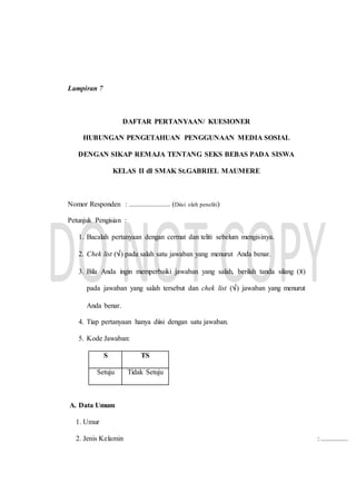 Lampiran 7
DAFTAR PERTANYAAN/ KUESIONER
HUBUNGAN PENGETAHUAN PENGGUNAAN MEDIA SOSIAL
DENGAN SIKAP REMAJA TENTANG SEKS BEBAS PADA SISWA
KELAS II dI SMAK St.GABRIEL MAUMERE
Nomor Responden : ....................... (Diisi oleh peneliti)
Petunjuk Pengisian :
1. Bacalah pertanyaan dengan cermat dan teliti sebelum mengisinya.
2. Chek list () pada salah satu jawaban yang menurut Anda benar.
3. Bila Anda ingin memperbaiki jawaban yang salah, berilah tanda silang (X)
pada jawaban yang salah tersebut dan chek list () jawaban yang menurut
Anda benar.
4. Tiap pertanyaan hanya diisi dengan satu jawaban.
5. Kode Jawaban:
S TS
Setuju Tidak Setuju
A. Data Umum
1. Umur
2. Jenis Kelamin : ...............
 