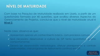 NÍVEL DE MATURIDADE
Com base na Pesquisa de Maturidade realizado em Lisarb, a partir de um
questionário formado por 40 questões, que avaliou diversos Aspectos do
Gerenciamento de Projetos, conclui-se que o nível de maturidade atual é
Nível 2.
Neste caso, observa-se que:
 Apresentam apenas um conhecimento básico, com processos comuns.
 Será necessário desenvolver a cultura de GP tanto quantitativo quanto
comportamental.
 Deverá ser desenvolvido metodologias, efetuar planejamento e controle
padronizados, criar programa de treinamento contínuo em GP.
 