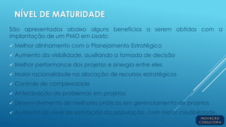 NÍVEL DE MATURIDADE
São apresentados abaixo alguns benefícios a serem obtidos com a
implantação de um PMO em Lisarb:
 Melhor alinhamento com o Planejamento Estratégico
 Aumento da visibilidade, auxiliando a tomada de decisão
 Melhor performance dos projetos e sinergia entre eles
 Maior racionalidade na alocação de recursos estratégicos
 Controle de complexidade
 Antecipação de problemas em projetos
 Desenvolvimento de melhores práticas em gerenciamento de projetos.
 Aumento do nível de satisfação da população, com maior credibilidade.
 