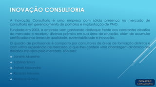 INOVAÇÃO CONSULTORIA
A Inovação Consultoria é uma empresa com sólida presença no mercado de
consultoria em gerenciamento de portfólios e implantação de PMO.
Fundada em 2003, a empresa vem ganhando destaque frente aos constantes desafios
do mercado e recebeu diversos prêmios em sua área de atuação, além de acumular
certificados nas áreas de qualidade, sustentabilidade e inovação.
O quadro de profissionais é composto por consultores de áreas de formação distintas e
com vasta experiência de mercado, o que lhes confere uma abordagem dinâmica aos
desafios impostos pelo mercado, são eles:
 Janete Akamine
 Sabrina Yokoi
 Rafael Alexandre
 Ricardo Mendes
 Wallace Graça
 