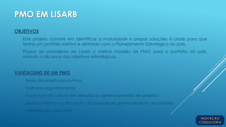 PMO EM LISARB
OBJETIVOS
Este projeto consiste em identificar a maturidade e propor soluções à Lisarb para que
tenha um portfólio efetivo e alinhado com o Planejamento Estratégico do país.
Propor ao presidente de Lisarb o melhor modelo de PMO para o portfólio do país,
visando o alcance dos objetivos estratégicos.
VANTAGENS DE UM PMO
· times de projeto produtivos
· melhoria organizacional
· mudança da cultura em direção ao gerenciamento de projetos
· profissionalismo na alocação do pessoal de gerenciamento de projetos
· melhoria das previsões
 