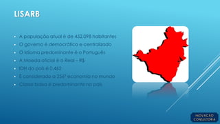 LISARB
 A população atual é de 452.098 habitantes
 O governo é democrático e centralizado
 O Idioma predominante é o Português
 A Moeda oficial é o Real – R$
 IDH do país é 0,462
 É considerado a 256ª economia no mundo
 Classe baixa é predominante no país
 