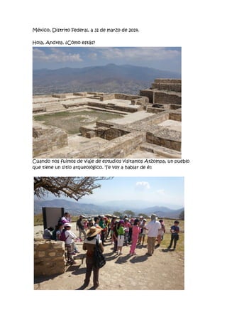 México, Distrito Federal, a 31 de marzo de 2014.
Hola, Andrea. ¿Cómo estás?
Cuando nos fuimos de viaje de estudios visitamos Atzompa, un pueblo
que tiene un sitio arqueológico. Te voy a hablar de él:
 