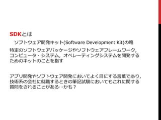 SDKとは
ソフトウェア開発キット(Software Development Kit)の略
特定のソフトウェアパッケージやソフトウェアフレームワーク，
コンピュータ・システム，オペレーティングシステムを開発する
ためのキットのことを指す
アプリ開発やソフトウェア開発においてよく目にする言葉であり，
技術系の会社に就職するときの筆記試験においてもこれに関する
質問をされることがある…かも？
 