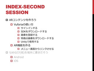 INDEX-SECOND
SESSION
 ARコンテンツを作ろう
 Vuforiaの使い方
 サインインする
 SDKをダウンロードする
 画像を登録する
 特徴点画像をダウンロードする
 Unityで使用する
 AR機能を作る
 メニュー画面からリンクさせる
 なめなび(仮)を端末に書きだそう
 Android
 iOS
 