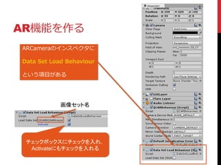 AR機能を作る
ARCameraのインスペクタに
Data Set Load Behaviour
という項目がある
チェックボックスにチェックを入れ，
Activateにもチェックを入れる
画像セット名
 