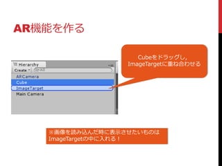 AR機能を作る
Cubeをドラッグし，
ImageTargetに重ね合わせる
※画像を読み込んだ時に表示させたいものは
ImageTargetの中に入れる！
 