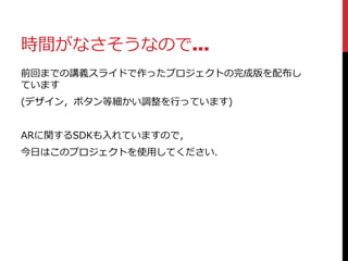 時間がなさそうなので…
前回までの講義スライドで作ったプロジェクトの完成版を配布し
ています
(デザイン，ボタン等細かい調整を行っています)
ARに関するSDKも入れていますので，
今日はこのプロジェクトを使用してください．
 