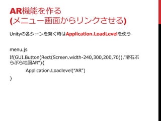 AR機能を作る
(メニュー画面からリンクさせる)
Unityの各シーンを繋ぐ時はApplication.LoadLevelを使う
menu.js
If(GUI.Button(Rect(Screen.width-240,300,200,70)),”滑石ぷ
らぷら地図AR”){
Application.Loadlevel(“AR”)
}
 