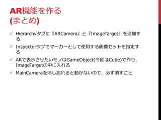 AR機能を作る
(まとめ)
 Hierarchyタブに『ARCamera』と『ImageTarget』を追加す
る．
 Inspectorタブでマーカーとして使用する画像セットを指定す
る
 ARで表示させたいモノはGameObject(今回はCube)で作り，
ImageTargetの中に入れる
 MainCameraを消し忘れると動かないので，必ず消すこと
 