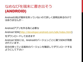 なめなびを端末に書き出そう
(ANDROID)
Androidは私が端末を持っていないので詳しく説明出来るわけで
はありませんが…
Androidアプリを作る為に必要な
Android SDK(http://developer.android.com/sdk/index.html)
をダウンロードしておきます
Android SDKには，Androidのバージョンごとに違うSDKが用意
されています．
自分の持っている端末のバージョンを確認してダウンロードする
ようにして下さい
 