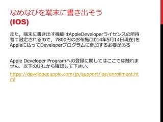 なめなびを端末に書き出そう
(IOS)
また，端末に書き出す機能はAppleDeveloperライセンスの所持
者に限定されるので，7800円のお布施(2014年5月14日現在)を
Appleに払ってDeveloperプログラムに参加する必要がある
Apple Developer Programへの登録に関してはここでは触れま
せん．以下のURLから確認して下さい．
https://developer.apple.com/jp/support/ios/enrollment.ht
ml
 