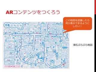 ARコンテンツをつくろう
滑石ぷらぷら地図
この地図を認識したら
何か表示できるように
したい！
 