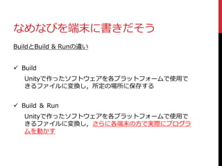 なめなびを端末に書きだそう
BuildとBuild & Runの違い
 Build
Unityで作ったソフトウェアを各プラットフォームで使用で
きるファイルに変換し，所定の場所に保存する
 Build ＆ Run
Unityで作ったソフトウェアを各プラットフォームで使用で
きるファイルに変換し，さらに各端末の方で実際にプログラ
ムを動かす
 