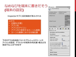 なめなびを端末に書きだそう
(端末の設定)
Inspectorタブに設定画面が表示される
上から
• 企業名(任意)
• アプリ名
• アプリのアイコン
• アプリ内で使用するカーソル画像
• カーソル画像における先端位置
下のタブでは各端末ごとにスプラッシュスクリーンや
アイコンの設定，デフォルトの端末の向き(縦・横)などを
指定することができます
 
