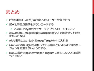 まとめ
 (今回は飛ばしたが)Vuforiaへのユーザー登録を行う
 SDKと特徴点画像をダウンロードする
 この時Unity用のパッケージでダウンロードすること
 ARCamera,ImageTargetのInspectorタブで画像セットの指
定を忘れない
 ARで表示したいものはImageTargetの中に入れる
 (Androidの場合)自分の持っている端末とAndroidSDKのバー
ジョンを間違えないようにする
 (iOSの場合)AppleDeveloperProgramに参加しないとほぼ何
もできない
 