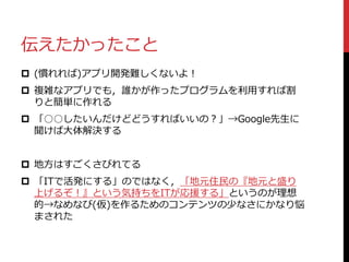 伝えたかったこと
 (慣れれば)アプリ開発難しくないよ！
 複雑なアプリでも，誰かが作ったプログラムを利用すれば割
りと簡単に作れる
 「○○したいんだけどどうすればいいの？」→Google先生に
聞けば大体解決する
 地方はすごくさびれてる
 「ITで活発にする」のではなく，「地元住民の『地元と盛り
上げるぞ！』という気持ちをITが応援する」というのが理想
的→なめなび(仮)を作るためのコンテンツの少なさにかなり悩
まされた
 