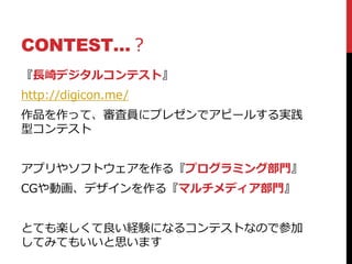 CONTEST…？
『長崎デジタルコンテスト』
http://digicon.me/
作品を作って、審査員にプレゼンでアピールする実践
型コンテスト
アプリやソフトウェアを作る『プログラミング部門』
CGや動画、デザインを作る『マルチメディア部門』
とても楽しくて良い経験になるコンテストなので参加
してみてもいいと思います
 