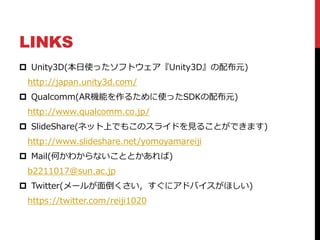 LINKS
 Unity3D(本日使ったソフトウェア『Unity3D』の配布元)
http://japan.unity3d.com/
 Qualcomm(AR機能を作るために使ったSDKの配布元)
http://www.qualcomm.co.jp/
 SlideShare(ネット上でもこのスライドを見ることができます)
http://www.slideshare.net/yomoyamareiji
 Mail(何かわからないこととかあれば)
b2211017@sun.ac.jp
 Twitter(メールが面倒くさい，すぐにアドバイスがほしい)
https://twitter.com/reiji1020
 