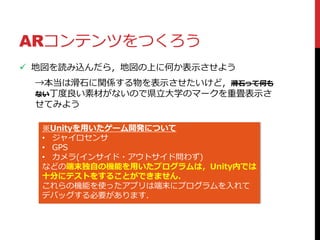 ARコンテンツをつくろう
 地図を読み込んだら，地図の上に何か表示させよう
→本当は滑石に関係する物を表示させたいけど，滑石って何も
ない丁度良い素材がないので県立大学のマークを重畳表示さ
せてみよう
※Unityを用いたゲーム開発について
• ジャイロセンサ
• GPS
• カメラ(インサイド・アウトサイド問わず)
などの端末独自の機能を用いたプログラムは，Unity内では
十分にテストをすることができません．
これらの機能を使ったアプリは端末にプログラムを入れて
デバッグする必要があります．
 