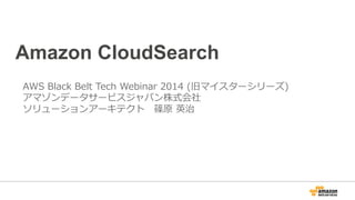 Amazon CloudSearch
AWS  Black  Belt  Tech  Webinar  2014  (旧マイスターシリーズ)
アマゾンデータサービスジャパン株式会社
ソリューションアーキテクト 　篠原  英治
 