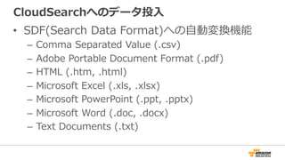 CloudSearchへのデータ投⼊入
•  SDF(Search  Data  Format)への⾃自動変換機能
–  Comma  Separated  Value  (.csv)
–  Adobe  Portable  Document  Format  (.pdf)
–  HTML  (.htm,  .html)
–  Microsoft  Excel  (.xls,  .xlsx)
–  Microsoft  PowerPoint  (.ppt,  .pptx)
–  Microsoft  Word  (.doc,  .docx)
–  Text  Documents  (.txt)
 