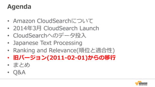 Agenda
•  Amazon  CloudSearchについて
•  2014年年3⽉月  CloudSearch  Launch
•  CloudSearchへのデータ投⼊入
•  Japanese  Text  Processing
•  Ranking  and  Relevance(順位と適合性)
•  旧バージョン(2011-‐‑‒02-‐‑‒01)からの移⾏行行
•  まとめ
•  Q&A
 
