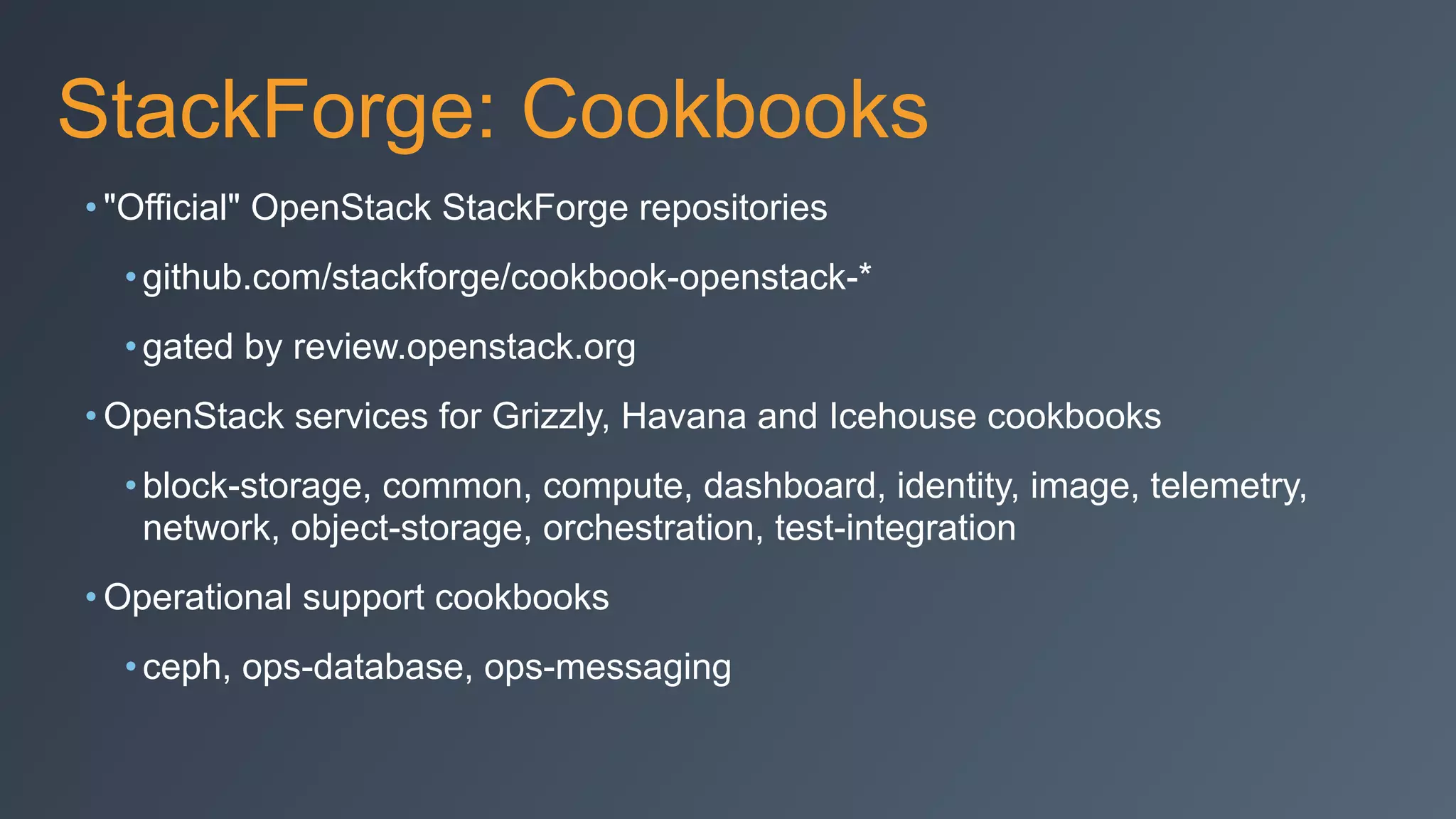 StackForge: Cookbooks
• "Official" OpenStack StackForge repositories
•github.com/stackforge/cookbook-openstack-*
•gated by review.openstack.org
• OpenStack services for Grizzly, Havana and Icehouse cookbooks
•block-storage, common, compute, dashboard, identity, image, telemetry,
network, object-storage, orchestration, test-integration
• Operational support cookbooks
•ceph, ops-database, ops-messaging
 