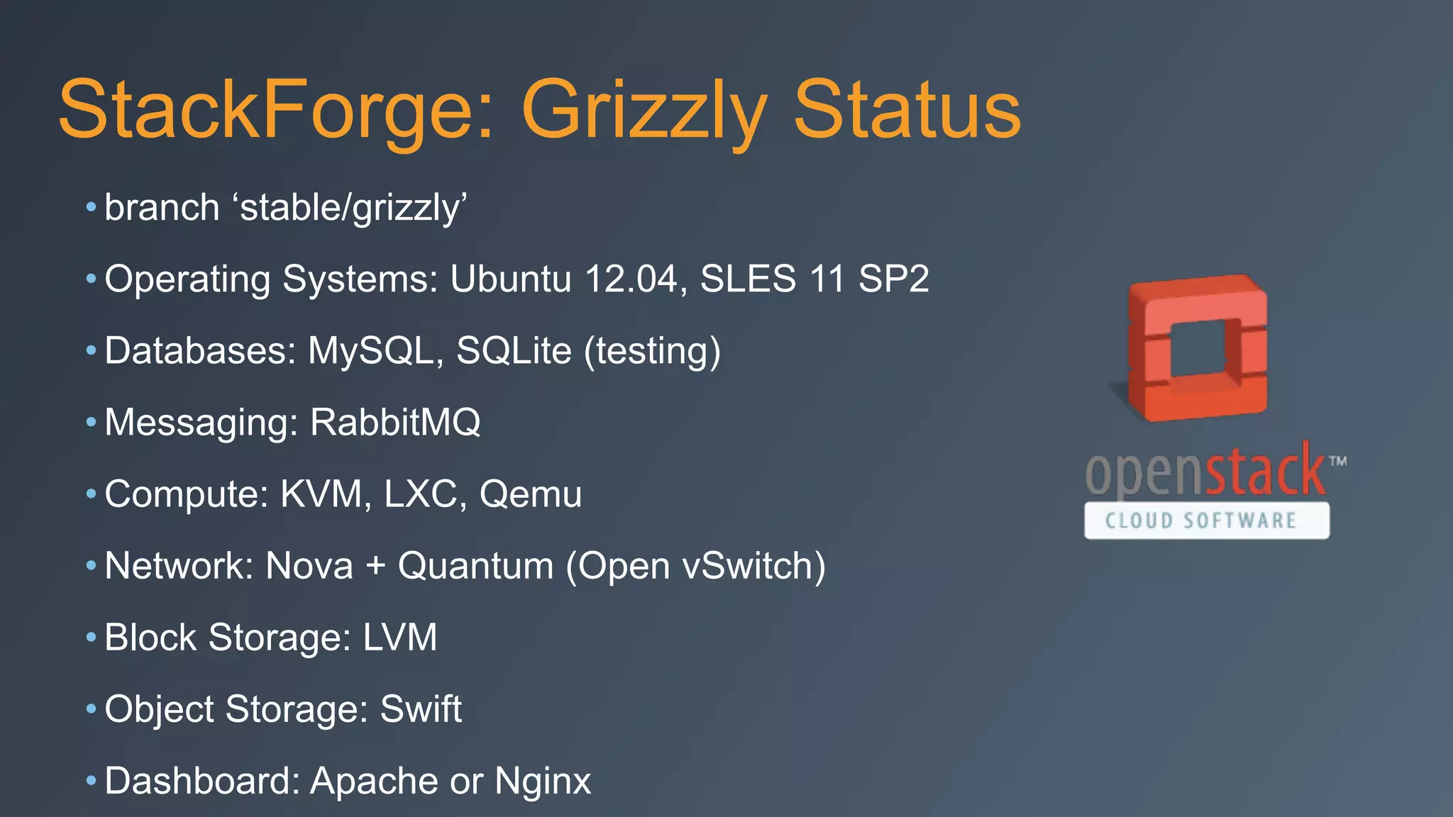 StackForge: Grizzly Status
• branch ‘stable/grizzly’
• Operating Systems: Ubuntu 12.04, SLES 11 SP2
• Databases: MySQL, SQLite (testing)
• Messaging: RabbitMQ
• Compute: KVM, LXC, Qemu
• Network: Nova + Quantum (Open vSwitch)
• Block Storage: LVM
• Object Storage: Swift
• Dashboard: Apache or Nginx
 