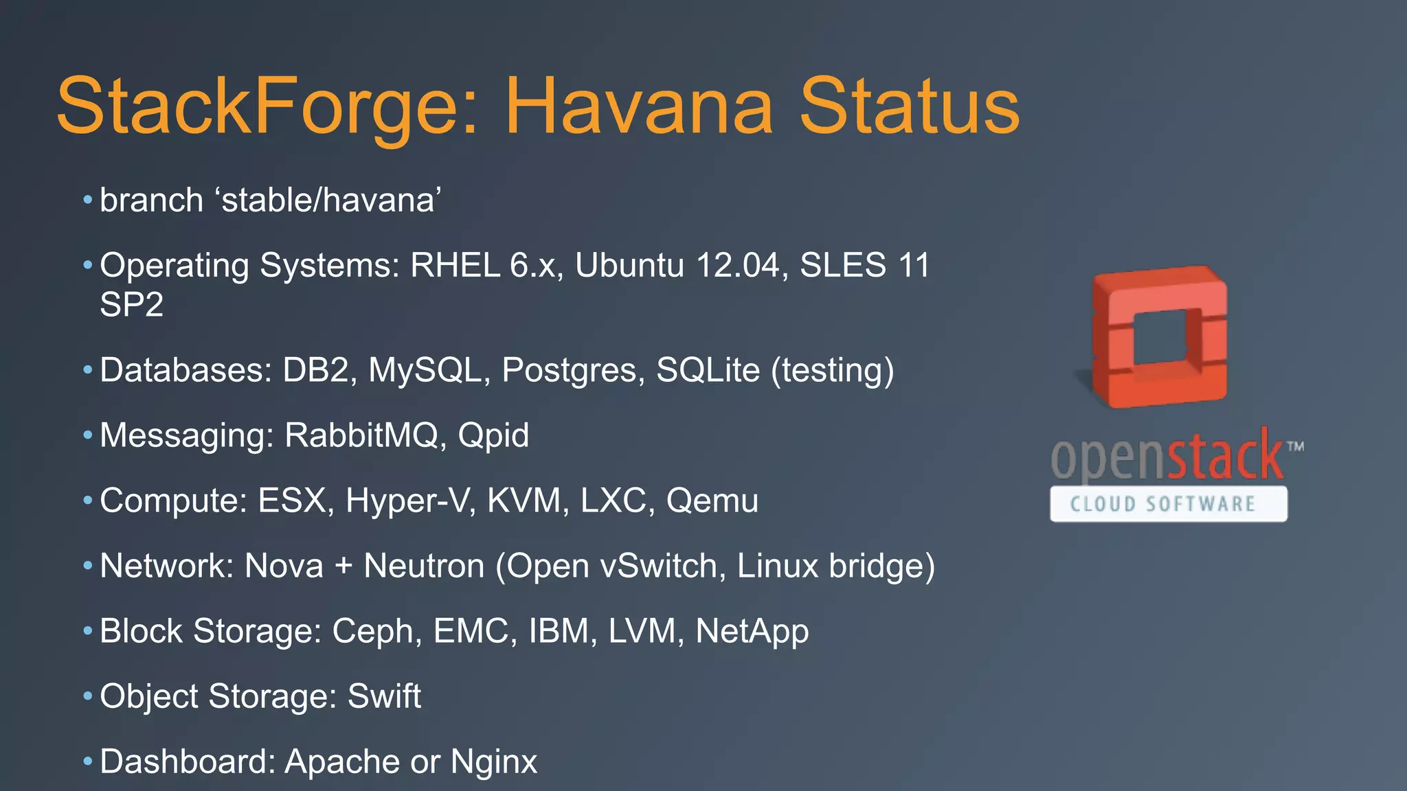 StackForge: Havana Status
• branch ‘stable/havana’
• Operating Systems: RHEL 6.x, Ubuntu 12.04, SLES 11
SP2
• Databases: DB2, MySQL, Postgres, SQLite (testing)
• Messaging: RabbitMQ, Qpid
• Compute: ESX, Hyper-V, KVM, LXC, Qemu
• Network: Nova + Neutron (Open vSwitch, Linux bridge)
• Block Storage: Ceph, EMC, IBM, LVM, NetApp
• Object Storage: Swift
• Dashboard: Apache or Nginx
 