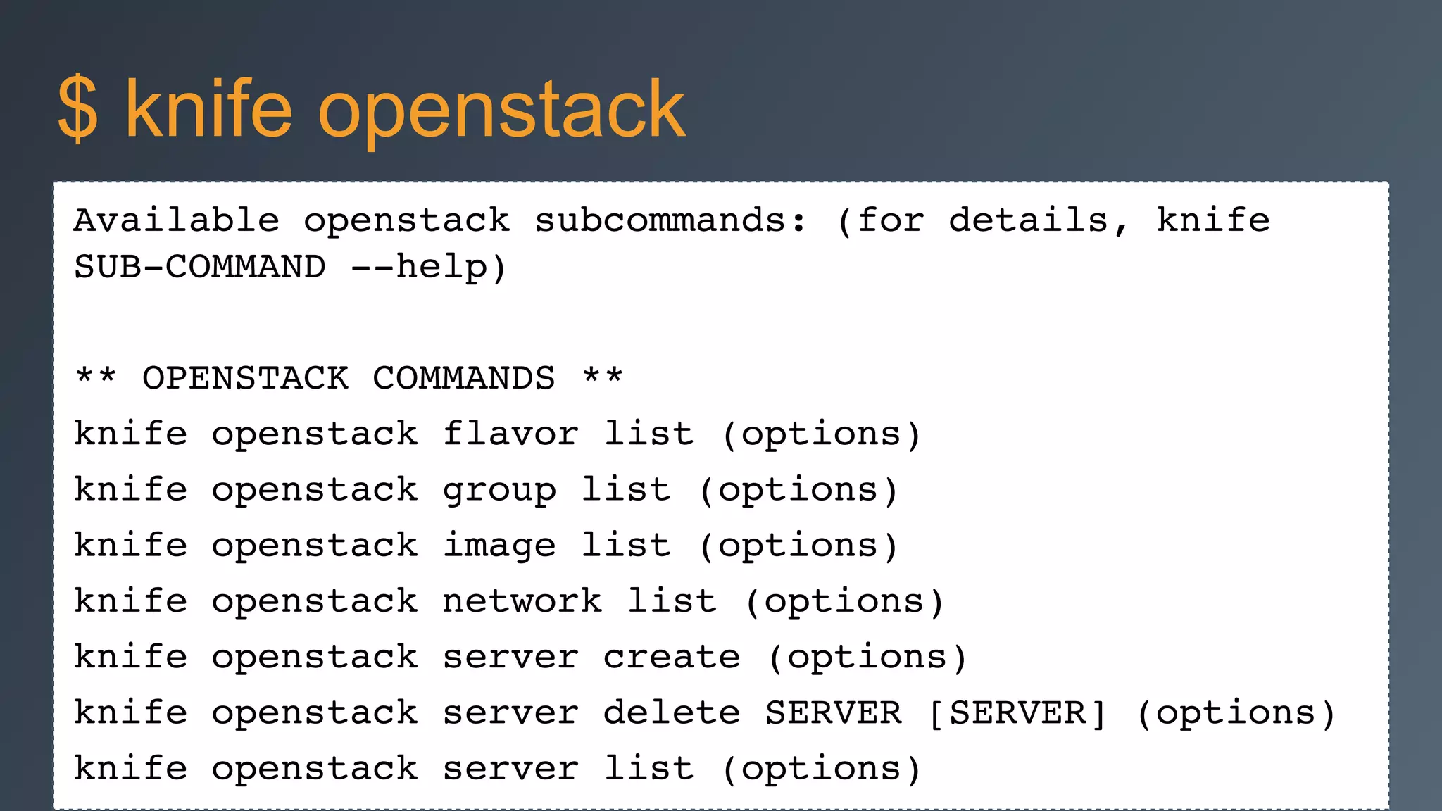 Available openstack subcommands: (for details, knife
SUB-COMMAND --help)!
!
** OPENSTACK COMMANDS **!
knife openstack flavor list (options)!
knife openstack group list (options)!
knife openstack image list (options)!
knife openstack network list (options)!
knife openstack server create (options)!
knife openstack server delete SERVER [SERVER] (options)!
knife openstack server list (options)
$ knife openstack
 