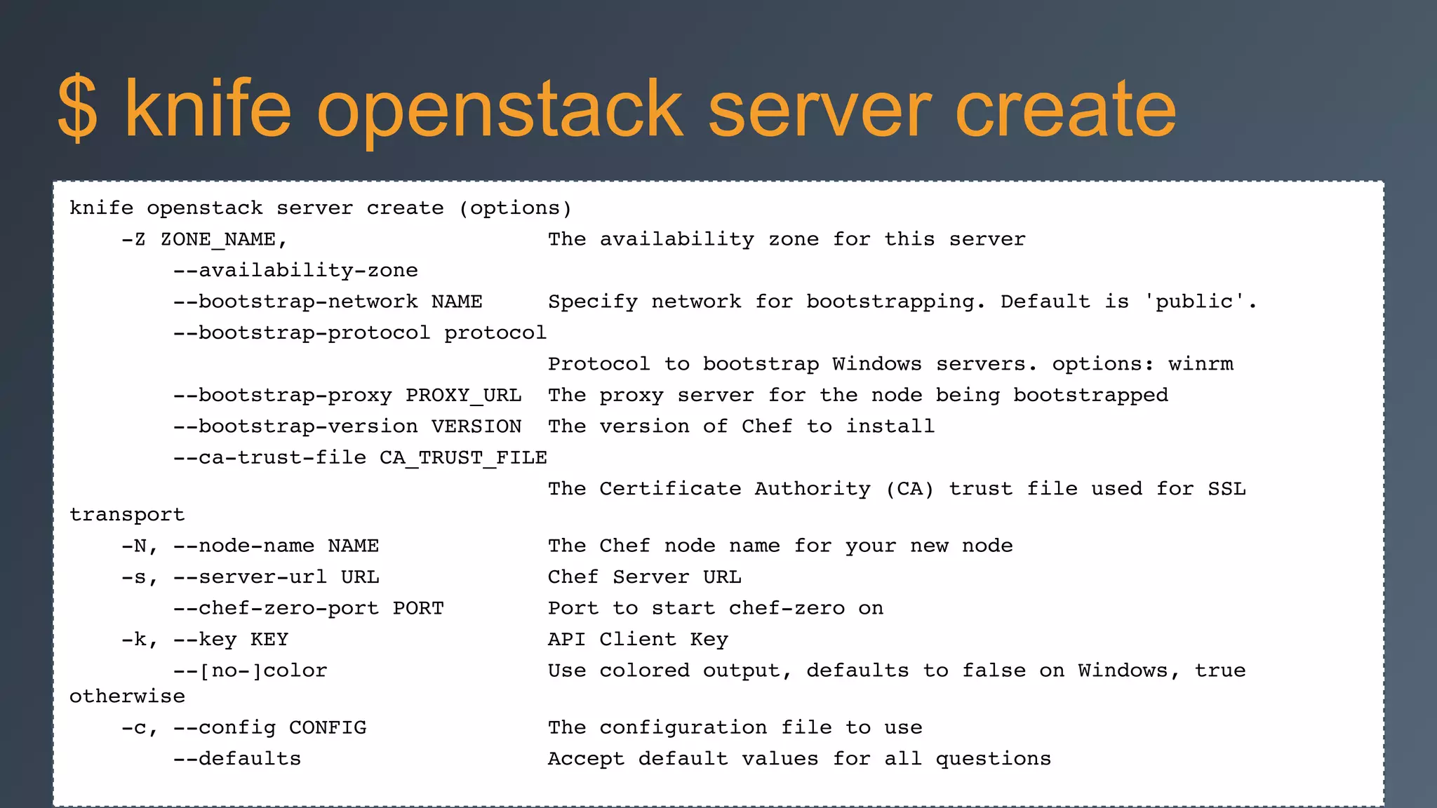 knife openstack server create (options)!
-Z ZONE_NAME, The availability zone for this server!
--availability-zone!
--bootstrap-network NAME Specify network for bootstrapping. Default is 'public'.!
--bootstrap-protocol protocol!
Protocol to bootstrap Windows servers. options: winrm!
--bootstrap-proxy PROXY_URL The proxy server for the node being bootstrapped!
--bootstrap-version VERSION The version of Chef to install!
--ca-trust-file CA_TRUST_FILE!
The Certificate Authority (CA) trust file used for SSL
transport!
-N, --node-name NAME The Chef node name for your new node!
-s, --server-url URL Chef Server URL!
--chef-zero-port PORT Port to start chef-zero on!
-k, --key KEY API Client Key!
--[no-]color Use colored output, defaults to false on Windows, true
otherwise!
-c, --config CONFIG The configuration file to use!
--defaults Accept default values for all questions!
$ knife openstack server create
 